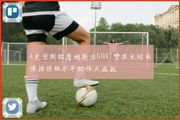 A史密斯称詹姆斯为GOAT赞其长时间保持顶级水平的伟大成就