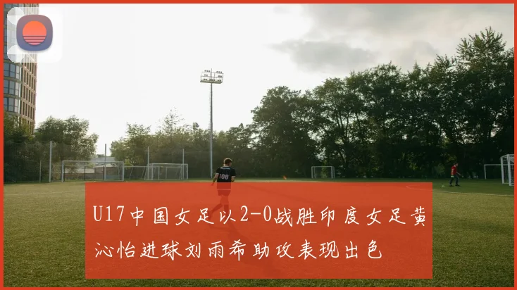 U17中国女足以2-0战胜印度女足黄沁怡进球刘雨希助攻表现出色